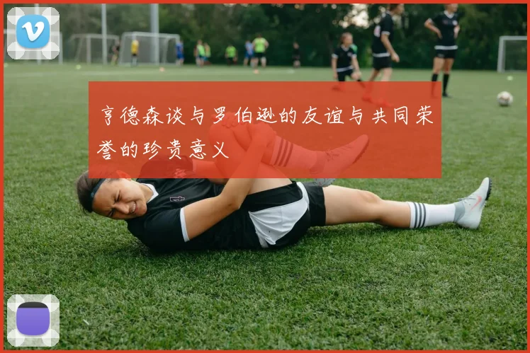 亨德森谈与罗伯逊的友谊与共同荣誉的珍贵意义