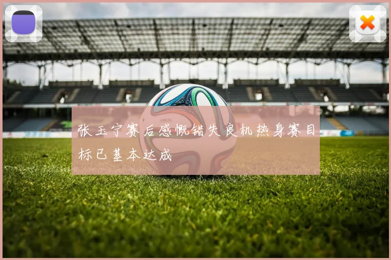 张玉宁赛后感慨错失良机热身赛目标已基本达成