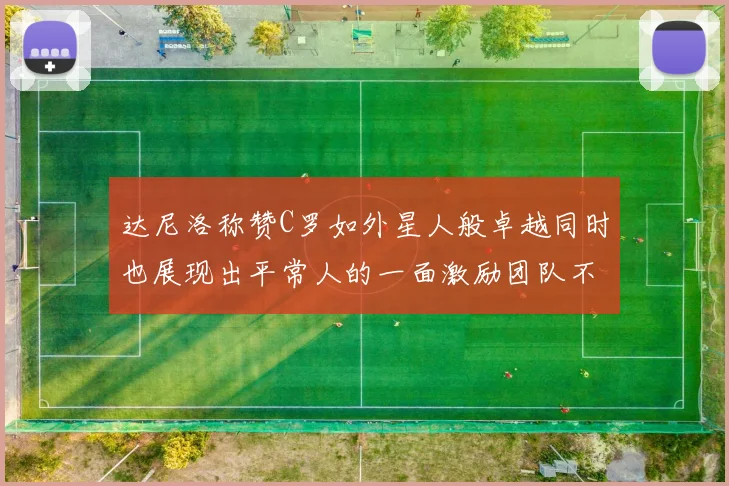 达尼洛称赞C罗如外星人般卓越同时也展现出平常人的一面激励团队不断进步