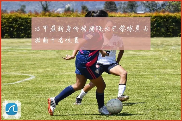 法甲最新身价榜揭晓大巴黎球员占据前十名位置