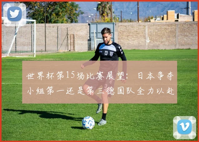 世界杯第15场比赛展望：日本争夺小组第一还是第三德国队全力以赴不轻言放水