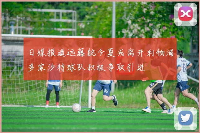 日媒报道远藤航今夏或离开利物浦多家沙特球队积极争取引进