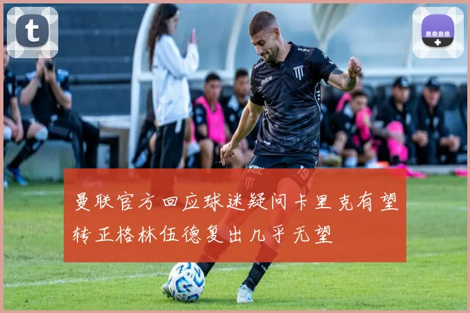 曼联官方回应球迷疑问卡里克有望转正格林伍德复出几乎无望
