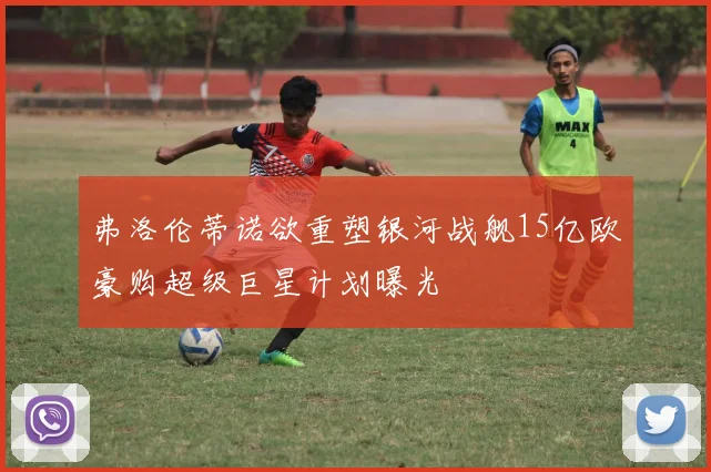 弗洛伦蒂诺欲重塑银河战舰15亿欧豪购超级巨星计划曝光