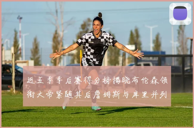 近五季季后赛得分榜揭晓布伦森领衔大帝紧随其后詹姆斯与库里并列第四