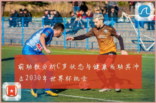 前助教分析C罗状态与健康或助其冲击2030年世界杯机会