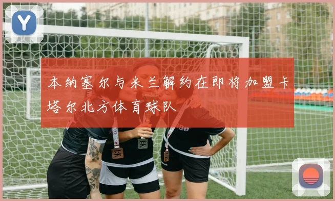 本纳塞尔与米兰解约在即将加盟卡塔尔北方体育球队