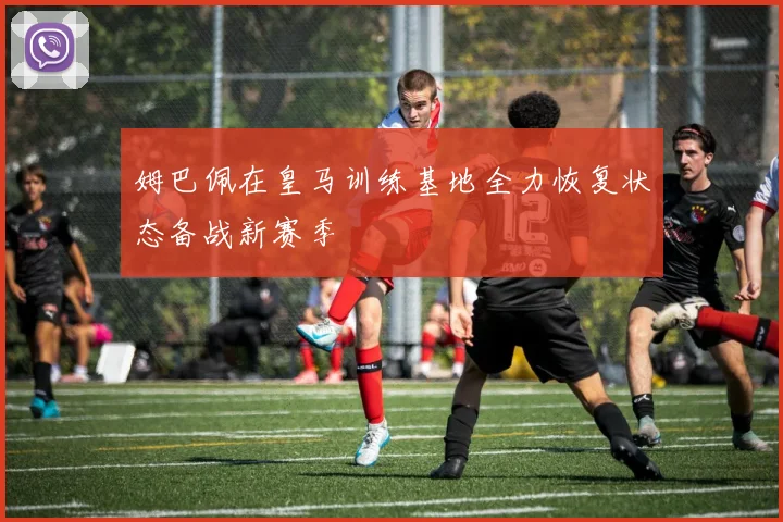 姆巴佩在皇马训练基地全力恢复状态备战新赛季