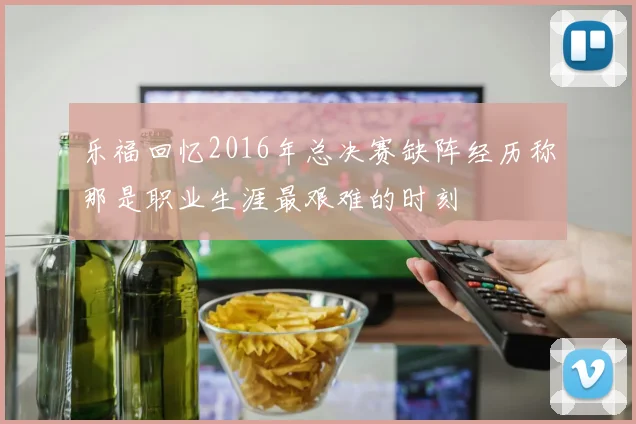 乐福回忆2016年总决赛缺阵经历称那是职业生涯最艰难的时刻