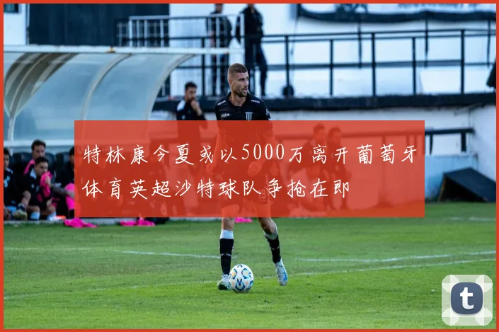 特林康今夏或以5000万离开葡萄牙体育英超沙特球队争抢在即