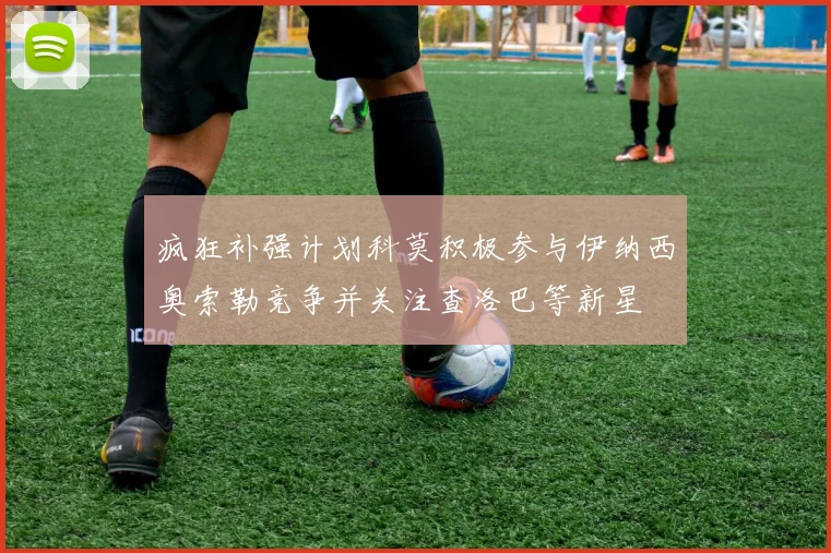疯狂补强计划科莫积极参与伊纳西奥索勒竞争并关注查洛巴等新星