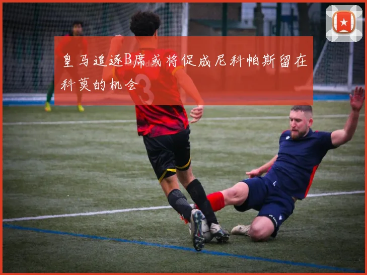 皇马追逐B席或将促成尼科帕斯留在科莫的机会