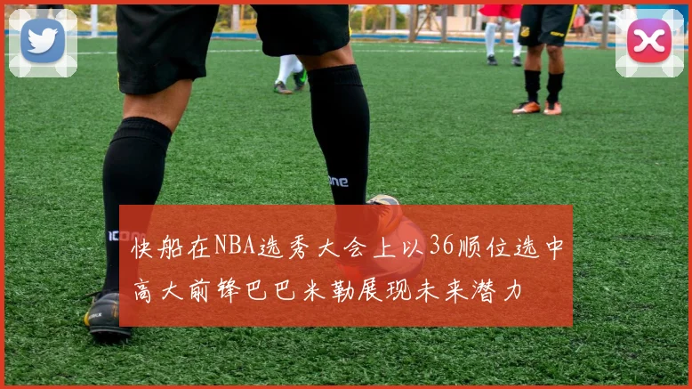 快船在NBA选秀大会上以36顺位选中高大前锋巴巴米勒展现未来潜力